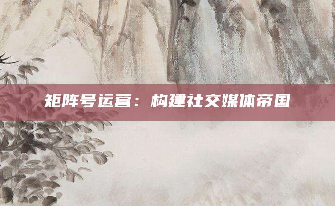 矩阵号运营:构建社交媒体帝国