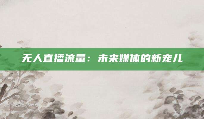 无人直播流量:未来媒体的新宠儿